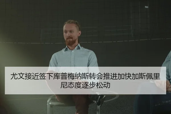 尤文接近签下库普梅纳斯转会推进加快加斯佩里尼态度逐步松动