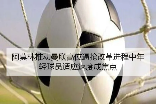 阿莫林推动曼联高位逼抢改革进程中年轻球员适应速度成焦点