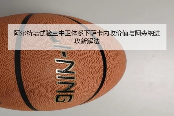 阿尔特塔试验三中卫体系下萨卡内收价值与阿森纳进攻新解法